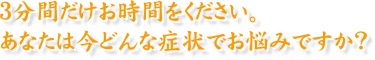 ３分間だけお時間をください。あなたは今どんな症状でお悩みですか？