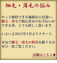 「細毛・薄毛でお悩み」やっと納得できる施術法に出逢えました。細毛・薄毛で悩む貴女のお手伝いができる事、とても嬉しく思います。本気で細毛・薄毛を解消したいとお考えならぜひ一度ご覧ください。