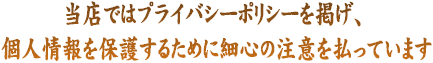 当店ではプライバシーポリシーを掲げ、 お客様の個人情報を保護するために細心の注意を払っています